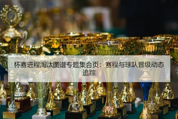 杯赛进程淘汰图谱专题集合页：赛程与球队晋级动态追踪