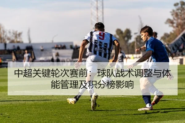 中超关键轮次赛前：球队战术调整与体能管理及积分榜影响